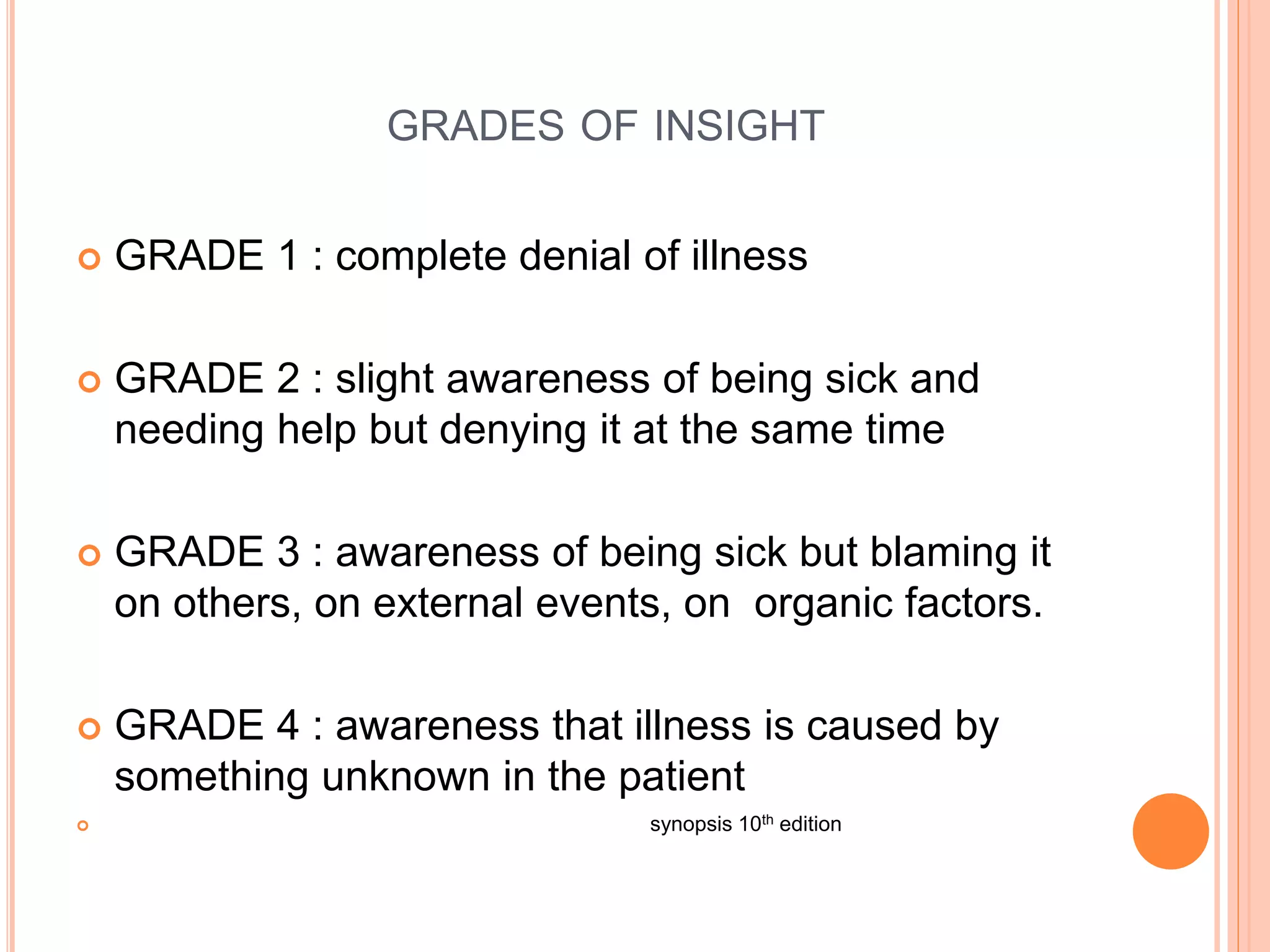GRADES OF INSIGHT
 GRADE 1 : complete denial of illness
 GRADE 2 : slight awareness of being sick and
needing help but denying it at the same time
 GRADE 3 : awareness of being sick but blaming it
on others, on external events, on organic factors.
 GRADE 4 : awareness that illness is caused by
something unknown in the patient
 synopsis 10th edition
 