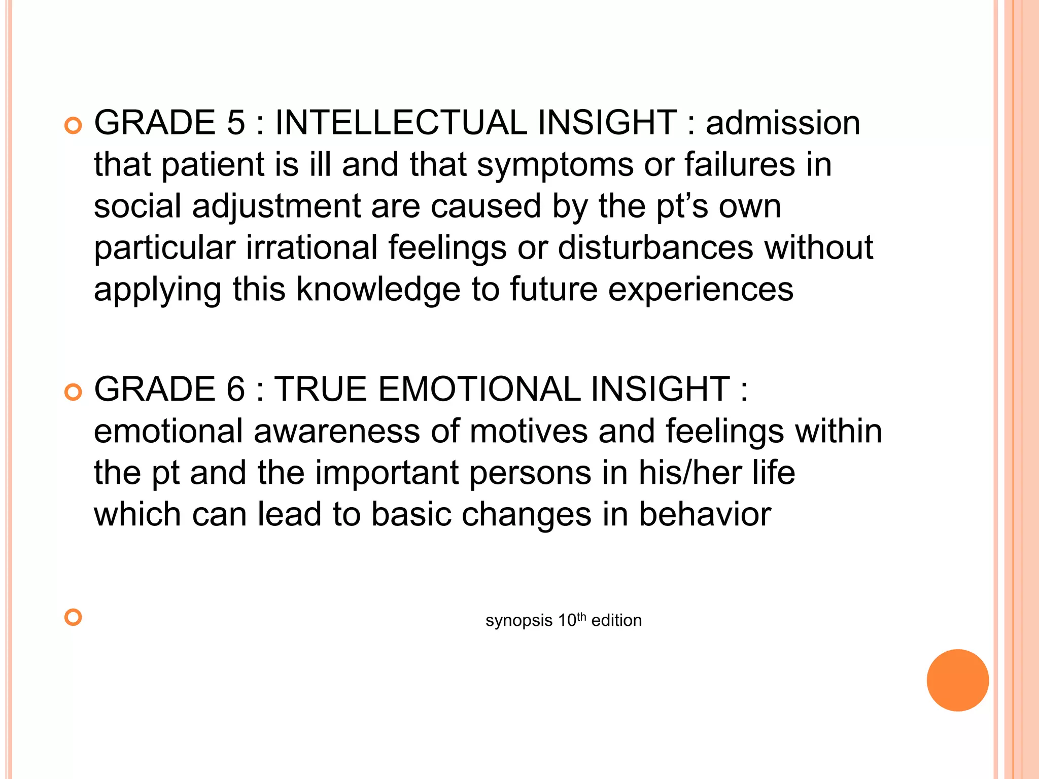  GRADE 5 : INTELLECTUAL INSIGHT : admission
that patient is ill and that symptoms or failures in
social adjustment are caused by the pt’s own
particular irrational feelings or disturbances without
applying this knowledge to future experiences
 GRADE 6 : TRUE EMOTIONAL INSIGHT :
emotional awareness of motives and feelings within
the pt and the important persons in his/her life
which can lead to basic changes in behavior
 synopsis 10th edition
 