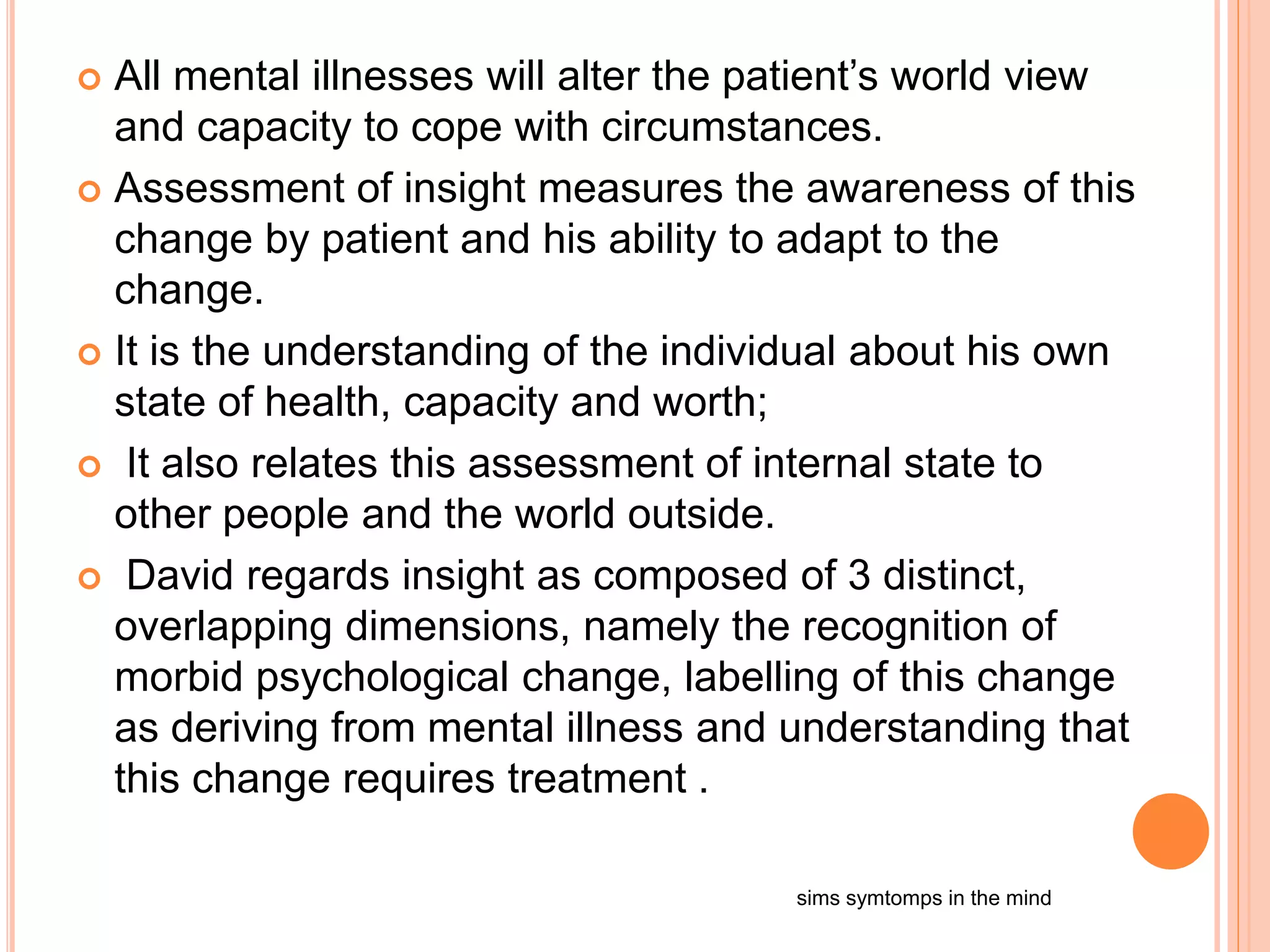  All mental illnesses will alter the patient’s world view
and capacity to cope with circumstances.
 Assessment of insight measures the awareness of this
change by patient and his ability to adapt to the
change.
 It is the understanding of the individual about his own
state of health, capacity and worth;
 It also relates this assessment of internal state to
other people and the world outside.
 David regards insight as composed of 3 distinct,
overlapping dimensions, namely the recognition of
morbid psychological change, labelling of this change
as deriving from mental illness and understanding that
this change requires treatment .
sims symtomps in the mind
 