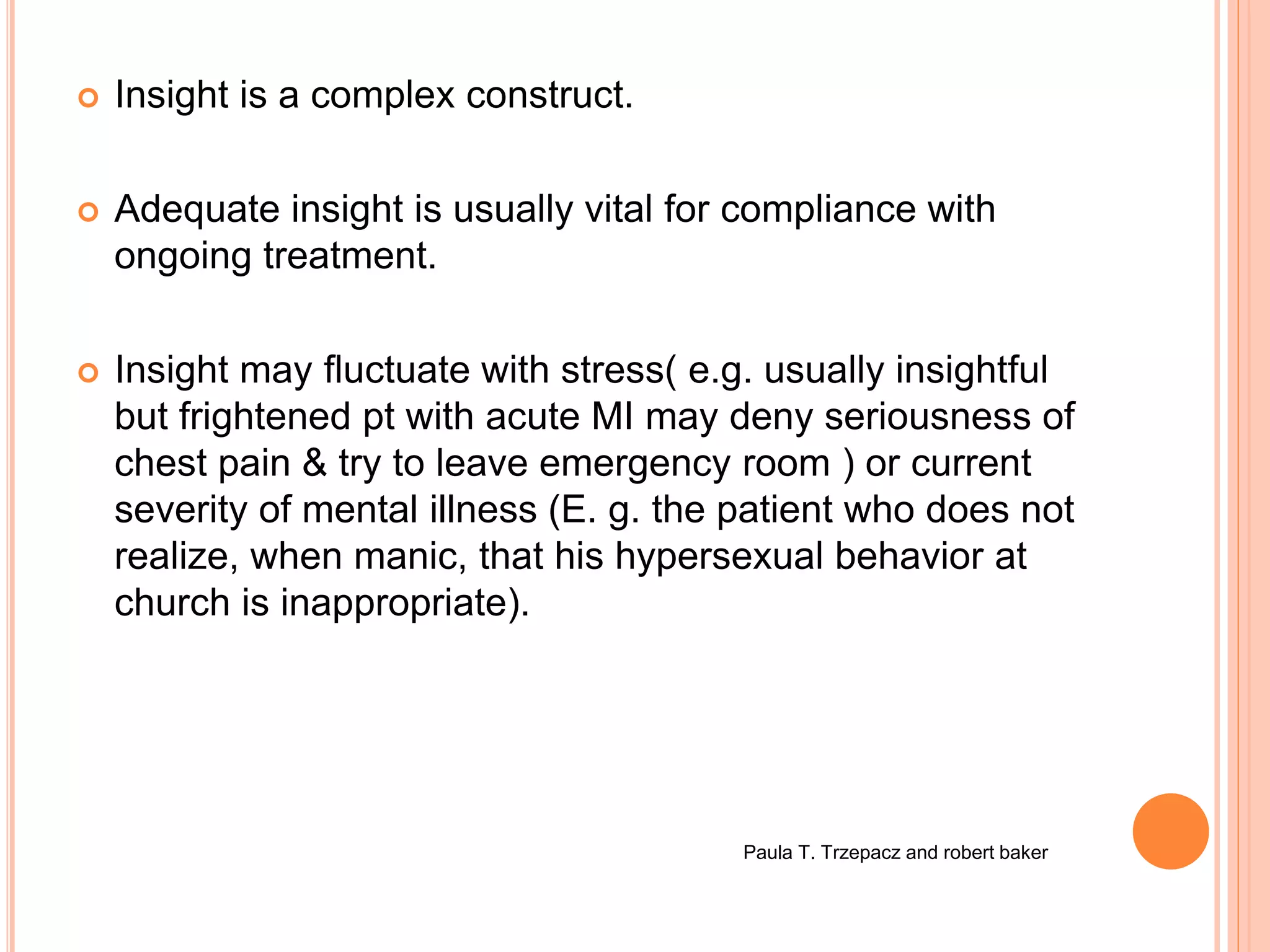  Insight is a complex construct.
 Adequate insight is usually vital for compliance with
ongoing treatment.
 Insight may fluctuate with stress( e.g. usually insightful
but frightened pt with acute MI may deny seriousness of
chest pain & try to leave emergency room ) or current
severity of mental illness (E. g. the patient who does not
realize, when manic, that his hypersexual behavior at
church is inappropriate).
Paula T. Trzepacz and robert baker
 