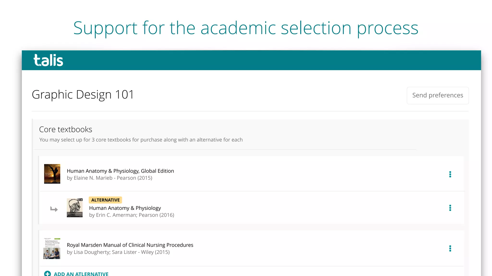 Core textbooks
…
Human Anatomy & Physiology, Global Edition
by Elaine N. Marieb - Pearson (2015)
You may select up for 3 core textbooks for purchase along with an alternative for each
Graphic Design 101 Send preferences
Human Anatomy & Physiology
by Erin C. Amerman; Pearson (2016)
…
Royal Marsden Manual of Clinical Nursing Procedures
by Lisa Dougherty; Sara Lister - Wiley (2015) …
ALTERNATIVE
#
Support for the academic selection process
 