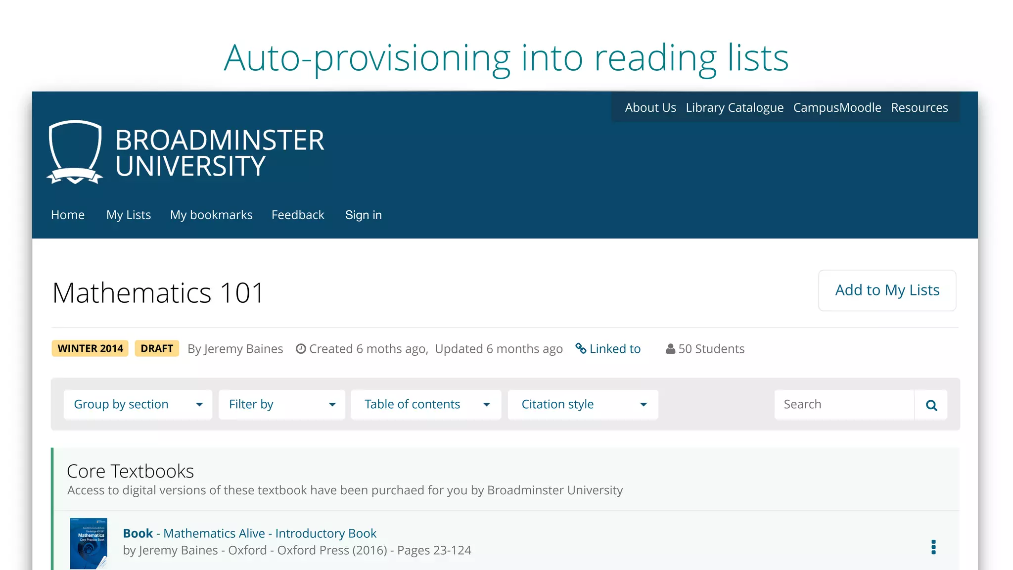 Mathematics 101
Group by section Filter by Table of contents Citation style !Search
Add to My Lists
WINTER 2014 DRAFT
Core Textbooks
Access to digital versions of these textbook have been purchaed for you by Broadminster University
Book - Mathematics Alive - Introductory Book
by Jeremy Baines - Oxford - Oxford Press (2016) - Pages 23-124
My ListsHome Feedback Sign inMy bookmarks
About Us Library Catalogue CampusMoodle Resources
…
By Jeremy Baines $ Created 6 moths ago, Updated 6 months ago % Linked to & 50 Students
Auto-provisioning into reading lists
 