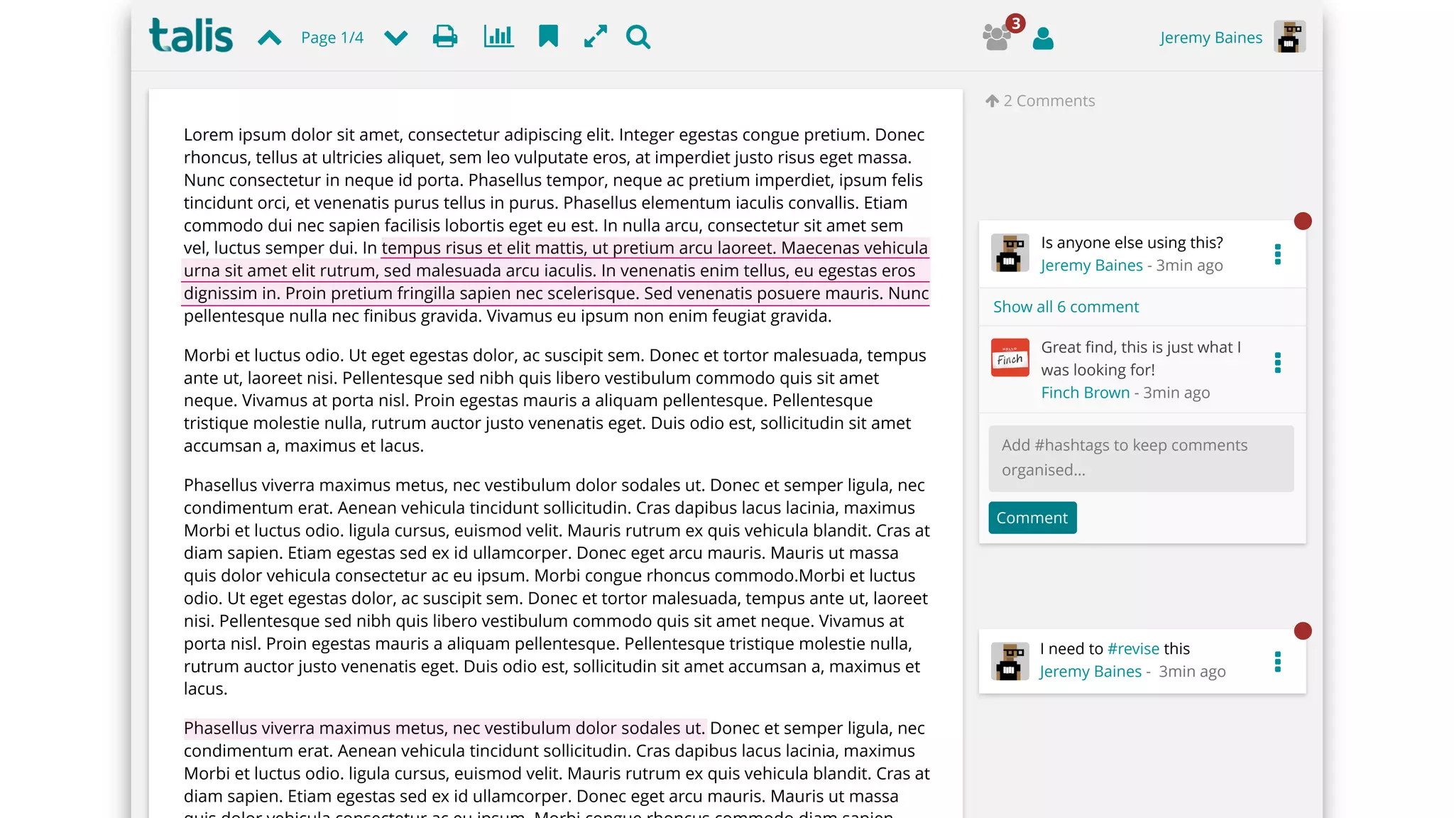 " 2 Comments
Page 1/4 Jeremy Baines# $%|'(
Is anyone else using this?
Jeremy Baines - 3min ago
Great ﬁnd, this is just what I
was looking for!
Finch Brown - 3min ago
Comment
Add #hashtags to keep comments
organised…
Show all 6 comment
I need to #revise this
Jeremy Baines - 3min ago
Comment
)*+
3
…
…
…
Lorem ipsum dolor sit amet, consectetur adipiscing elit. Integer egestas congue pretium. Donec
rhoncus, tellus at ultricies aliquet, sem leo vulputate eros, at imperdiet justo risus eget massa.
Nunc consectetur in neque id porta. Phasellus tempor, neque ac pretium imperdiet, ipsum felis
tincidunt orci, et venenatis purus tellus in purus. Phasellus elementum iaculis convallis. Etiam
commodo dui nec sapien facilisis lobortis eget eu est. In nulla arcu, consectetur sit amet sem
vel, luctus semper dui. In tempus risus et elit mattis, ut pretium arcu laoreet. Maecenas vehicula
urna sit amet elit rutrum, sed malesuada arcu iaculis. In venenatis enim tellus, eu egestas eros
dignissim in. Proin pretium fringilla sapien nec scelerisque. Sed venenatis posuere mauris. Nunc
pellentesque nulla nec ﬁnibus gravida. Vivamus eu ipsum non enim feugiat gravida.
Morbi et luctus odio. Ut eget egestas dolor, ac suscipit sem. Donec et tortor malesuada, tempus
ante ut, laoreet nisi. Pellentesque sed nibh quis libero vestibulum commodo quis sit amet
neque. Vivamus at porta nisl. Proin egestas mauris a aliquam pellentesque. Pellentesque
tristique molestie nulla, rutrum auctor justo venenatis eget. Duis odio est, sollicitudin sit amet
accumsan a, maximus et lacus.
Phasellus viverra maximus metus, nec vestibulum dolor sodales ut. Donec et semper ligula, nec
condimentum erat. Aenean vehicula tincidunt sollicitudin. Cras dapibus lacus lacinia, maximus
Morbi et luctus odio. ligula cursus, euismod velit. Mauris rutrum ex quis vehicula blandit. Cras at
diam sapien. Etiam egestas sed ex id ullamcorper. Donec eget arcu mauris. Mauris ut massa
quis dolor vehicula consectetur ac eu ipsum. Morbi congue rhoncus commodo.Morbi et luctus
odio. Ut eget egestas dolor, ac suscipit sem. Donec et tortor malesuada, tempus ante ut, laoreet
nisi. Pellentesque sed nibh quis libero vestibulum commodo quis sit amet neque. Vivamus at
porta nisl. Proin egestas mauris a aliquam pellentesque. Pellentesque tristique molestie nulla,
rutrum auctor justo venenatis eget. Duis odio est, sollicitudin sit amet accumsan a, maximus et
lacus.
Phasellus viverra maximus metus, nec vestibulum dolor sodales ut. Donec et semper ligula, nec
condimentum erat. Aenean vehicula tincidunt sollicitudin. Cras dapibus lacus lacinia, maximus
Morbi et luctus odio. ligula cursus, euismod velit. Mauris rutrum ex quis vehicula blandit. Cras at
diam sapien. Etiam egestas sed ex id ullamcorper. Donec eget arcu mauris. Mauris ut massa
 