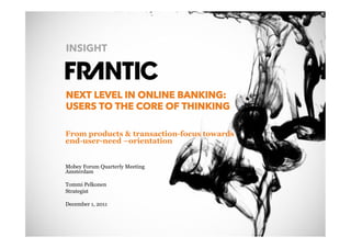 INSIGHT



                 NEXT LEVEL IN ONLINE BANKING:
                 USERS TO THE CORE OF THINKING

                 From products & transaction-focus towards
                 end-user-need –orientation


                 Mobey Forum Quarterly Meeting
                 Amsterdam

                 Tommi Pelkonen
                 Strategist

                 December 1, 2011



© Frantic 2011
 