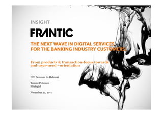 INSIGHT



                 THE NEXT WAVE IN DIGITAL SERVICES
                 FOR THE BANKING INDUSTRY CUSTOMERS:

                 From products & transaction-focus towards
                 end-user-need –orientation


                 IND Seminar in Helsinki

                 Tommi Pelkonen
                 Strategist

                 November 24, 2011




© Frantic 2011
 