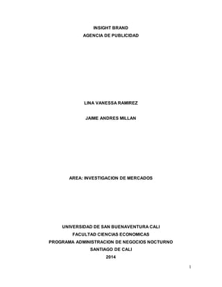 1 
INSIGHT BRAND 
AGENCIA DE PUBLICIDAD 
LINA VANESSA RAMIREZ 
JAIME ANDRES MILLAN 
AREA: INVESTIGACION DE MERCADOS 
UNIVERSIDAD DE SAN BUENAVENTURA CALI 
FACULTAD CIENCIAS ECONOMICAS 
PROGRAMA ADMINISTRACION DE NEGOCIOS NOCTURNO 
SANTIAGO DE CALI 
2014 
 