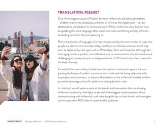 INSIGHT BRIEF Speaking Millennial ©2016 Purpose Generation 3
TRANSLATION, PLEASE?
One of the biggest causes of friction between millennials and other generations
- whether it be in the workplace, at home, or in line at the Apple store - can be
attributed to a breakdown in communication. While a millennial and a boomer may
be speaking the same language, their words can mean something entirely different
depending on whom they are speaking to.
The interpretation of language is further complicated by the vast number of ways that
people are able to communicate today. Landlines are obsolete and even email may
soon be replaced by chat apps such as WhatsApp, Slack and Snapchat. Although text
messaging can be a quicker, more effective way to communicate, it is also much more
challenging to convey sarcasm or disappointment in 170 characters or less, even with
the help of emojis.
Faced with this new reality, brands have two options: continue to ignore the ever-
growing landscape of modern communication tools and risk losing relevance with
employees and customers, or educate themselves on the millennial mindset and the
potential advantages that will result from playing by their rules.
In this brief, we will explore some of the trends and innovations that are shaping
millennial vocabulary, shed light on several of the biggest misconceptions about
communicating with millennials, and share tangible tips on how brands and managers
can increase their ROI when it comes to this audience.
 