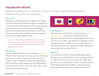 INSIGHT BRIEF Speaking Millennial ©2016 Purpose Generation 4
VOCABULARY ORIGINS
Millennial vocabulary was not created in a vacuum. It has been shaped by several important
developments over the past two decades:
The Internet
Millennials are the first generation of “digital natives.” While
the oldest millennials still remember using an encyclopedia to
write their first homework assignment, the majority of twenty-
somethings grew up with Internet Explorer and Google.
Information has become democratized and as a result, few
millennials prioritize memorizing historical dates and figures,
when they can simply Google it instead.
As a result… Millennials may use their iPhone during meetings to
look up the answer to a client’s request. A millennial will think he
or she is being helpful, while a Boomer or Gen X’er may think it
reflects a lack of manners.
Smartphones
More than 85% of millennials own a smartphone [Nielsen].
Whether they’re being used for looking up reviews of a nearby
restaurant, see what their friends are up to, or skim news
headlines, these handheld devices offer instant gratification,
24/7. Smartphone usage is widespread across all generations,
but millennials can’t seem to travel, eat, shop, or go on a date
without consulting a mobile app.
Social Networks
91% of American millennials have a Facebook account [Pew
Research Center]. Thanks to the proliferation of social
platforms, millennials are fluent in expressing themselves in 114
characters or less. Often, they abandon text altogether in favor
of images and emojis. In addition to brevity, their addiction to
social networks has also necessitated the need for building (and
maintaining) a “personal brand” online.
Reality TV
The candid drama of MTV’s The Real World, Laguna Beach,
The Apprentice, and the Kardashians may be partially to blame
for millennials’ “informal” communication style. While older
generations were raised on shows rooted in strong family values
like The Brady Bunch and The Waltons, millennials grew up
watching celebrities cheat, swear, and fight on national TV.
 