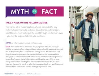 INSIGHT BRIEF Speaking Millennial ©2016 Purpose Generation 5
TAKE A WALK ON THE MILLENNIAL SIDE
There are a lot of misconceptions when it comes to the way
millennials communicate and why. Many brands and managers
would benefit from looking at the world through a millennial’s eyes
- you may be surprised at what you can learn.
MYTH: All millennials communicate in the same way.
FACT: There are 80 million millennials. The youngest are still in the process of
finishing or graduating from college, while the oldest millennials are approaching their
mid-thirties and may have a toddler or two running around. While there are a lot
of similarities when it comes to the events and influences that have shaped this
demographic’s outlook on the world, millennials are also the most diverse generation
to date. Don’t assume that all millennials are avid Snapchat users. With an never-
ending sea of content crowding their inboxes and newsfeeds each day, it is more
important than ever for brands to tailor their message and tools to a specific segment
of this audience based on the business challenge or product at hand.
1
 