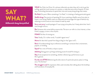 INSIGHT BRIEF Speaking Millennial ©2016 Purpose Generation 7
YOLO You Only Live Once. It’s a phrase millennials use when they call in sick to go kite
surfing, spend too much money on a vacation, or take that extra shot of tequila. It’s their
way of reminding themselves to spend their time and money doing things that matter.
On fleek On point. When something is “on fleek,” it is looking or feeling particularly good.
Netflix binge The practice of spending 10+ hours watching a Netflix series from pilot to
finale in one sitting. Netflix caters to millennials and encourages this type of behavior by
releasing an entire series at once instead of week by week.
Sorry not sorry I would apologize if I was trying to be polite, but I freely admit that I don’t
care enough to do so.
Bae Someone who comes before anyone else. The term can refer to a love interest, a close
friend, a puppy, or even a slice of pizza.
FOMO The fear of missing out.
Totes Totally. Or in other words, “I couldn’t agree more.”
Meme An idea that’s spread from blog to blog (or that “goes viral”).
Basic A (condescending) way to reference something or someone that is mainstream,
popular, or trending.
Squad Your crew of friends; a clique or posse.
Adulting Doing grown up things and being proud of oneself for doing so.
Slay To be exceptional at something, whether referencing a performance or just
life in general.
For the win (FTW) Referencing the elite nature of a particular person, place or thing;
a.k.a. “It’s the best.”
The struggle is real An expression often used ironically when talking about the hardships
and frustrations of everyday life.
SAY
WHAT?
Millennial slang demystified
 