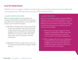 INSIGHT BRIEF Speaking Millennial ©2016 Purpose Generation 8
PLAY BY THEIR RULES
Whether you’re a manager, marketer, or parent, here are some best practices on how to effectively
communicate with millennials and increase your ROI with this audience.
1. MAKE IT SHORT AND SWEET.
Why use a whole paragraph, when something can be
conveyed in 114 characters instead? With a short attention
span, millennials are easily distracted, so do yourself a favor
and don’t use more text than necessary.
A.	The Skimm: The Skimm has created a unique format
for their daily newsletter. They are able to translate
a longer newsworthy story into short, entertaining
paragraphs that provide millennials everything they
need to know to participate in office chats at the
water cooler or leave an impression at a friend’s
cocktail party.
A.	BuzzFeed: List posts are a great way to convey a lot
of information concisely, without losing your reader’s
attention.
2. MAKE IT RELEVANT.
Stay true to the old adage: quality over quantity. While it is
important to show up on millennial newsfeeds, it is far more
important that the content you publish there is valuable.
With the amount of information coming at them every day,
millennials are quick to pass over content that does not
resonate with their lifestyle.
A.	 Millennials are entering a life stage that involves
making a lot of big decisions. Publish content that
is relevant to them and become a trustworthy
source or partner in their decisionmaking process.
B.	 When managing millennials, focus on helping them
understand how their work or deliverables fit into
the bigger picture. Take the time to explain how
and why their projects or skill set is critical to the
success of the team or the company.
 