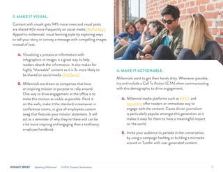 INSIGHT BRIEF Speaking Millennial ©2016 Purpose Generation 9
3. MAKE IT VISUAL.
Content with visuals gets 94% more views and visual posts
are shared 40x more frequently on social media [BufferApp].
Appeal to millennials’ visual learning style by exploring ways
to tell your story or convey a message with compelling images
instead of text.
A.	 Visualizing a process or information with
infographics or images is a great way to help
readers absorb the information. It also makes for
highly “shareable” content as it is 3x more likely to
be shared on social media [HubSpot].
B.	 Millennials are drawn to companies that have
an inspiring mission or purpose to rally around.
One way to drive engagement at the office is to
make this mission as visible as possible. Paint it
on the walls, make it the standard screensaver in
conference rooms, or give all employees custom
swag that features your mission statement. It will
act as a reminder of why they’re there and can be
a lot more inspiring and engaging than a textheavy
employee handbook.
4. MAKE IT ACTIONABLE.
Millennials want to get their hands dirty. Whenever possible,
try and include a Call To Action (CTA) when communicating
with this demographic to drive engagement.
A.	 Millennial media platforms such as RYOT and
Upworthy offer readers an immediate way to
engage with the content. Cause driven journalism
is particularly popular amongst this generation as it
makes it easy for them to have a meaningful impact
on the world.
B.	 Invite your audience to partake in the conversation
by using a campaign hashtag or building a microsite
around or Tumblr with user generated content.
 