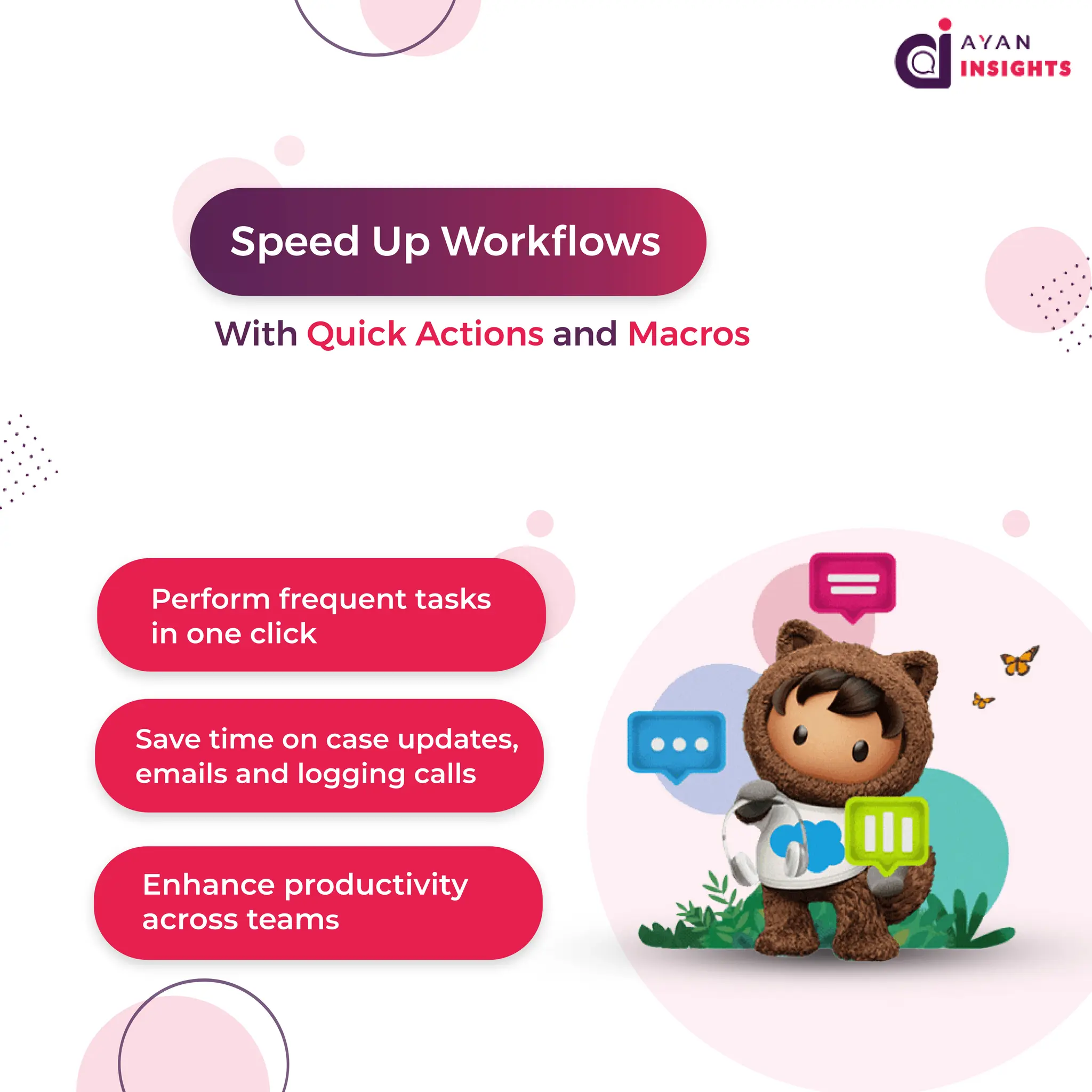 P
e
r
f
o
r
m f
r
e
q
u
e
n
t
t
a
s
k
s
i
no
n
ec
l
i
c
k
S
a
v
et
i
meo
nc
a
s
eu
p
d
a
t
e
s
,
e
ma
i
l
s
a
n
dl
o
g
g
i
n
gc
a
l
l
s
E
n
h
a
n
c
ep
r
o
d
u
c
t
i
v
i
t
y
a
c
r
o
s
s
t
e
a
ms
S
p
e
e
dU
pWo
r
k
f
l
o
ws
Wi
t
hQu
i
c
kA
c
t
i
o
n
s
a
n
dMa
c
r
o
s
 