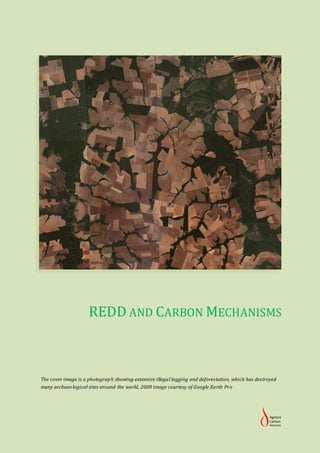 REDD AND CARBON MECHANISMS



The cover image is a photograph showing extensive illegal logging and deforestation, which has destroyed
many archaeo logical sites around the world, 2008 image courtesy of Google Earth Pro
 