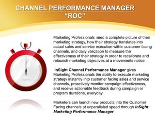 CHANNEL PERFORMANCE MANAGER
            “ROC”


        Marketing Professionals need a complete picture of their
        marketing strategy, how their strategy translates into
        actual sales and service execution within customer facing
        channels, and daily validation to measure the
        effectiveness of their strategy in order to recalibrate and
        relaunch marketing objectives at a movements notice

         InSight Channel Performance Manager gives
        Marketing Professionals the ability to execute marketing
        strategy instantly into customer facing sales and service
        channels, proactively monitor campaign effectiveness,
        and receive actionable feedback during campaign or
        program durations, everyday

        Marketers can launch new products into the Customer
        Facing channels at unparalleled speed through InSight
        Marketing Performance Manager
 