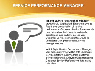 SERVICE PERFORMANCE MANAGER


            InSight Service Performance Manager
            provides full, aggregated, Enterprise level to
            Agent level presentation of service
            performance. Customer Service Professionals
            now have a tool that can expose trends,
            correlations, and patterns across your
            Customer Service channels that would go
            undetected using traditional Business
            Intelligence tools

            With InSight Service Performance Manager,
            your sales enterprise will be able to execute
            Service strategy quickly across Customer
            Service enterprise. Analyze Multidimensional
            Customer Service Performance data in any
            data view.
 