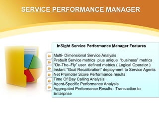 SERVICE PERFORMANCE MANAGER




        InSight Service Performance Manager Features

       Multi- Dimensional Service Analysis
       Prebuilt Service metrics plus unique “business” metrics
       “On-The–Fly” user defined metrics ( Logical Operator )
       Instant “Goal Recalibration“ deployment to Service Agents
       Net Promoter Score Performance results
       Time Of Day Calling Analysis
       Agent-Specific Performance Analysis
       Aggregated Performance Results : Transaction to
       Enterprise
 