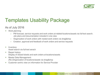 © GiS – Gesellschaft für integrierte Systemplanung mbH 18
Templates Usability Package
As of July 2016
 Work planning:
‒ PM forecast, service requests and work orders at related locations/assets via full text search.
Job plans and documentation included in one view
‒ Organization of work orders with nested work orders via drag&drop
‒ Creation, approval and feedback of work orders and service requests
 Inventory:
Asset search via full text serach
 Repair history:
Display of closed tickets and work orders at locations/assets
 Master Data Management:
(Re-)Organization of locations/assets via drag&drop
 Customer centric view on information for Service Provider
 