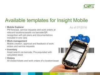 © GiS – Gesellschaft für integrierte Systemplanung mbH 7
Available templates for Insight Mobile
As of 07/2016 Mobile Explorer
PM forecast, service requests and work orders at
relevant locations/assets via barcode/QR
recognition with job plans and documentations
included in one view
 Work management
Mobile creation, approval and feedback of work
orders and service requests
 Inventory
Asset search via barcode; Pre-populated with
calculated stock
 History
All closed tickets and work orders of a location/asset
 