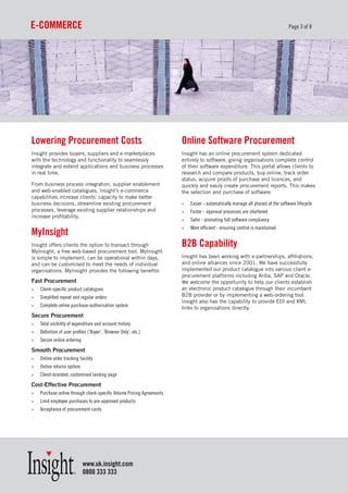 e-CommerCe                                                                                                                       Page 3 of 8




Lowering procurement Costs                                              online software procurement
Insight provides buyers, suppliers and e-marketplaces                   Insight has an online procurement system dedicated
with the technology and functionality to seamlessly                     entirely to software, giving organisations complete control
integrate and extend applications and business processes                of their software expenditure. This portal allows clients to
in real time.                                                           research and compare products, buy online, track order
                                                                        status, acquire proofs of purchase and licences, and
From business process integration, supplier enablement                  quickly and easily create procurement reports. This makes
and web-enabled catalogues, Insight’s e-commerce                        the selection and purchase of software:
capabilities increase clients’ capacity to make better
business decisions, streamline existing procurement                     »   Easier - automatically manage all phases of the software lifecycle
processes, leverage existing supplier relationships and                 »   Faster - approval processes are shortened
increase profitability.
                                                                        »   Safer - promoting full software compliancy
                                                                        »   More efficient - ensuring control is maintained
myInsight
Insight offers clients the option to transact through                   B2B Capability
MyInsight, a free web-based procurement tool. MyInsight
is simple to implement, can be operational within days,                 Insight has been working with e-partnerships, affiliations,
and can be customised to meet the needs of individual                   and online alliances since 2001. We have successfully
organisations. MyInsight provides the following benefits:               implemented our product catalogue into various client e-
                                                                        procurement platforms including Ariba, SAP and Oracle.
Fast Procurement                                                        We welcome the opportunity to help our clients establish
»   Client-specific product catalogues                                  an electronic product catalogue through their incumbent
»   Simplified repeat and regular orders                                B2B provider or by implementing a web-ordering tool.
                                                                        Insight also has the capability to provide EDI and XML
»   Complete online purchase-authorisation system                       links to organisations directly.
Secure Procurement
»   Total visibility of expenditure and account history
»   Definition of user profiles (‘Buyer’, ‘Browser Only’, etc.)
»   Secure online ordering
Smooth Procurement
»   Online order tracking facility
»   Online returns system
»   Client-branded, customised landing page
Cost-Effective Procurement
»   Purchase online through client-specific Volume Pricing Agreements
»   Limit employee purchases to pre-approved products
»   Acceptance of procurement cards




                             www.uk.insight.com
                             0800 333 333
 