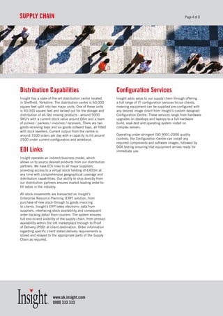 suppLy ChaIn                                                                                                 Page 4 of 8




distribution Capabilities                                      Configuration services
Insight has a state-of-the-art distribution centre located     Insight adds value to our supply chain through offering
in Sheffield, Yorkshire. The distribution centre is 60,000     a full range of IT configuration services to our clients,
square feet split into two major units. One of these units     meaning equipment can be supplied pre-configured with
is 40,000 square feet and racked out for the storage and       any desired image direct from Insight’s custom designed
distribution of all fast moving products - around 5000         Configuration Centre. These services range from hardware
SKU’s with a current stock value around £6m and a team         upgrades on desktops and laptops to a full hardware
of pickers / packers / invoicers / receivers. There are two    build, soak-test and operating system install on
goods receiving bays and six goods outward bays, all fitted    complex servers.
with dock levellers. Current output from the centre is
around 1500 orders per day with a capacity to hit around       Operating under stringent ISO 9001:2000 quality
2500 under current configuration and workforce.                controls, the Configuration Centre can install any
                                                               required components and software images, followed by
                                                               DOA testing ensuring that equipment arrives ready for
edI Links                                                      immediate use.

Insight operates an indirect business model, which
allows us to source desired products from our distribution
partners. We have EDI links to all major suppliers,
providing access to a virtual stock holding of £400m at
any time with comprehensive geographical coverage and
distribution capabilities. Our ability to ship directly from
our distribution partners ensures market-leading order-to-
fill ratios in the industry.

All stock movements are transacted on Insight’s
Enterprise Resource Planning (ERP) solution, from
purchase of new stock through to goods invoicing
to clients. Insight’s ERP takes electronic data from
suppliers, interfacing stock availability and consequent
order tracking detail from couriers. The system ensures
full end-to-end visibility of the supply chain, from product
availability within the UK marketplace through to Proof
of Delivery (POD) at client destination. Order information
regarding specific client stated delivery requirements is
stored and relayed to the appropriate parts of the Supply
Chain as required.




                       www.uk.insight.com
                       0800 333 333
 