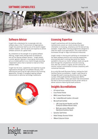 soFtware CapaBILItIes                                                                                              Page 5 of 8




software advisor                                                Licensing expertise
Insight fully understands the increasingly vital role           Insight’s partnerships with the leading software
software plays in the IT environment of organisations.          manufacturers ensure our clients receive the latest
Insight has positioned itself as one of the world’s largest     information on licensing, compliancy and the best pricing
software resellers, with the ability and expertise to deliver   available. Insight offers licensing programmes designed to
software solutions at a global level.                           meet the needs of all organisations, from small-medium
                                                                businesses through to large multinational enterprises.
As a testament to the strength of our global software
offering, Insight holds distinguished accreditations            Insight invests in training and certifying our employees on
with all the leading software vendors. Insight adopts           the latest software products and licensing programmes,
a vendor agnostic approach, ensuring we continuously            ensuring dedicated Licensing Specialists are readily
act as a trusted partner to our clients through providing       available to discuss our clients’ software needs and guide
independent advice that is tailored to meet all of their        them through the complexities of volume licensing.
software needs.                                                 Even after the contract is signed, we will continue to
                                                                monitor contract commitments to ensure compliancy with
Insight has the tools, capabilities and expertise to guide      contractual forecasts.
organisations through the full software lifecycle, from
selecting and procuring the right products and licensing        As an elite Microsoft Business Partner, holding the Gold
agreements, through to managing ongoing software                Certified Partner accreditation, Insight is well placed to
environments to optimise technology investments.                manage Microsoft Licensing structures and has a large
                                                                number of Microsoft Certified Professionals (MCPs)
                                                                spread across EMEA. These specialists have demonstrated
                                                                the level of technical expertise and the proven ability to
                                                                deliver solutions featuring Microsoft products.


                                                                Insights accreditations
                                                                »   HP Preferred Partner
                                                                »   Cisco Premier Partner
                                                                »   IBM & Lenovo Premier Partner
                                                                »   No. 1 ranked Microsoft reseller in the world
                                                                »   Microsoft Gold Certified
                                                                    »   LAR (Large Account Reseller) and ESA
                                                                        (Enterprise Software Advisor) status
                                                                    »   Multi-year winner of Microsoft’s
                                                                        Operational Excellence Award
                                                                »   Symantec Gold Partner
                                                                »   Adobe Strategic Business Partner
                                                                »   VMware Enterprise Partner




                       www.uk.insight.com
                       0800 333 333
 