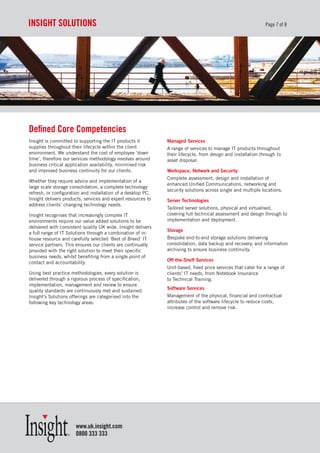 InsIght soLutIons                                                                                             Page 7 of 8




defined Core Competencies
Insight is committed to supporting the IT products it         Managed Services
supplies throughout their lifecycle within the client         A range of services to manage IT products throughout
environment. We understand the cost of employee ‘down         their lifecycle, from design and installation through to
time’, therefore our services methodology revolves around     asset disposal.
business critical application availability, minimised risk
and improved business continuity for our clients.             Workspace, Network and Security
                                                              Complete assessment, design and installation of
Whether they require advice and implementation of a
                                                              enhanced Unified Communications, networking and
large scale storage consolidation, a complete technology
                                                              security solutions across single and multiple locations.
refresh, or configuration and installation of a desktop PC,
Insight delivers products, services and expert resources to   Server Technologies
address clients’ changing technology needs.
                                                              Tailored server solutions, physical and virtualised,
Insight recognises that increasingly complex IT               covering full technical assessment and design through to
environments require our value added solutions to be          implementation and deployment.
delivered with consistent quality UK wide. Insight delivers
                                                              Storage
a full range of IT Solutions through a combination of in-
house resource and carefully selected ‘Best of Breed’ IT      Bespoke end-to-end storage solutions delivering
service partners. This ensures our clients are continually    consolidation, data backup and recovery, and information
provided with the right solution to meet their specific       archiving to ensure business continuity.
business needs, whilst benefiting from a single point of
                                                              Off-the-Shelf Services
contact and accountability.
                                                              Unit-based, fixed price services that cater for a range of
Using best practice methodologies, every solution is          clients’ IT needs, from Notebook Insurance
delivered through a rigorous process of specification,        to Technical Training.
implementation, management and review to ensure
                                                              Software Services
quality standards are continuously met and sustained.
Insight’s Solutions offerings are categorised into the        Management of the physical, financial and contractual
following key technology areas:                               attributes of the software lifecycle to reduce costs,
                                                              increase control and remove risk.




                      www.uk.insight.com
                      0800 333 333
 
