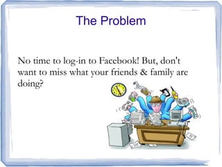 The Problem


No time to log-in to Facebook! But, don't
want to miss what your friends & family are
doing?
 