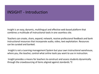 INSIGHT - Introduction

Insight is an easy, dynamic, multilingual and effective web based platform that
combines a multitude of instructional tools in one seamless site.
Teachers can create, share, expand, network, receive professional feedback and bank
instructional resources that incorporate audio, video, text exploitation. Resources
can be curated and banked.
Insight is not a Learning management System but your own instructional warehouse,
where you, the teacher, control what online tools you want to use in instruction.
Insight provides a means for teachers to construct and assess students dynamically
through the crowdsourcing of items aligned against standards."﻿

 