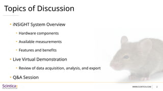 WWW.SCINTICA.COM
Topics of Discussion
• iNSiGHT System Overview
• Hardware components
• Available measurements
• Features and benefits
• Live Virtual Demonstration
• Review of data acquisition, analysis, and export
• Q&A Session
2
 