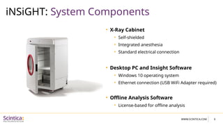 WWW.SCINTICA.COM
iNSiGHT: System Components
6
• X-Ray Cabinet
• Self-shielded
• Integrated anesthesia
• Standard electrical connection
• Desktop PC and Insight Software
• Windows 10 operating system
• Ethernet connection (USB WiFi Adapter required)
• Offline Analysis Software
• License-based for offline analysis
 