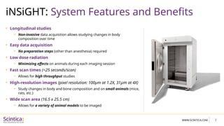 7
WWW.SCINTICA.COM
iNSiGHT: System Features and Benefits
• Longitudinal studies
• Non-invasive data acquisition allows studying changes in body
composition over time
• Easy data acquisition
• No preparation steps (other than anesthesia) required
• Low dose radiation
• Minimizing effects on animals during each imaging session
• Fast scan times (<25 seconds/scan)
• Allows for high throughput studies
• High-resolution images (pixel resolution: 100µm at 1.2X, 31µm at 4X)
• Study changes in body and bone composition and on small animals (mice,
rats, etc.)
• Wide scan area (16.5 x 25.5 cm)
• Allows for a variety of animal models to be imaged
 