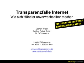 excitingcommerce
Transparenzfalle Internet
Wie sich Händler unverwechselbar machen
Jochen Krisch
Exciting Future GmbH
für E-Commerce
Insight E-Commerce
am 9./10.11.2010 in Jena
www.excitingcommerce.de
www.twitter.com/jkrisch
 