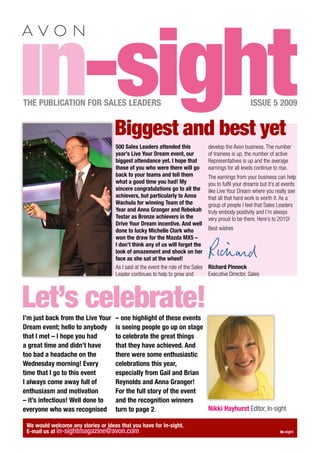 in-sight
THE PUBLICATION FOR SALES LEADERS


                                     Biggest and best yet
                                                                                                        ISSUE 5 2009



                                     500 Sales Leaders attended this                develop the Avon business. The number
                                     year’s Live Your Dream event, our              of trainees is up, the number of active
                                     biggest attendance yet. I hope that            Representatives is up and the average
                                     those of you who were there will go            earnings for all levels continue to rise.
                                     back to your teams and tell them               The earnings from your business can help
                                     what a good time you had! My                   you to fulﬁl your dreams but it’s at events
                                     sincere congratulations go to all the          like Live Your Dream where you really see
                                     achievers, but particularly to Anna            that all that hard work is worth it. As a
                                     Wachula for winning Team of the                group of people I feel that Sales Leaders
                                     Year and Anna Granger and Rebekah              truly embody positivity and I’m always
                                     Testar as Bronze achievers in the              very proud to be there. Here’s to 2010!
                                     Drive Your Dream incentive. And well
                                     done to lucky Michelle Clark who               Best wishes
                                     won the draw for the Mazda MX5 –
                                     I don’t think any of us will forget the
                                     look of amazement and shock on her
                                     face as she sat at the wheel!
                                     As I said at the event the role of the Sales   Richard Pinnock
                                     Leader continues to help to grow and           Executive Director, Sales




Let’s celebrate!
I’m just back from the Live Your     – one highlight of these events
Dream event; hello to anybody        is seeing people go up on stage
that I met – I hope you had          to celebrate the great things
a great time and didn’t have         that they have achieved. And
too bad a headache on the            there were some enthusiastic
Wednesday morning! Every             celebrations this year,
time that I go to this event         especially from Gail and Brian
I always come away full of           Reynolds and Anna Granger!
enthusiasm and motivation            For the full story of the event
– it’s infectious! Well done to      and the recognition winners
everyone who was recognised          turn to page 2.                 Nikki Hayhurst Editor, In-sight

 We would welcome any stories or ideas that you have for In-sight.
 E-mail us at in-sightmagazine@avon.com                                                                                in-sight
 