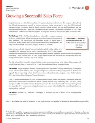 Case Study:
Insight Enterprises, Inc.
Tempe, Arizona



Growing a Successful Sales Force
     Insight Enterprises is a global direct marketer of computers, hardware and software. The company offers a broad
     line of brand name products, primarily to business customers, via the Internet and by more than 1,000 outbound
     telephone account executives. Based in Tempe, Arizona, Insight currently has over 4,600 employees and has
     expanded their facilities into Canada, the United Kingdom and Germany. The company was founded by Eric Crown
     and his brother, Tim Crown, in 1986 and completed its first public offering of stock (Nasdaq: NSIT) in January, 1995.

     The Challenge: With a $2,000 credit card advance and an ad in a computer magazine,
     the Crown brothers began selling mass storage computer products to consumers via            “Sales topped $1 billion last
     direct marketing. The concept met with immediate success. As Insight grew, it               year and we believe PI is an
     increased its product lines in order to offer customers a one-stop computer source, and     anchor point for our success.”
     today more than 100,000 name brand computer products are available.                                        Eric Crown
                                                                                                                President
     In the early years, Insight attracted buyers primarily through advertising and the use of
     inbound toll-free telephone lines to receive customer orders. In 1993, the company
     expanded its marketing mix to include catalogs and added outbound telephone account executives to focus on
     establishing a larger customer base. In 1995, Insight debuted on the Web and its site has since become one of the
     most popular electronic commerce sites in the industry.

     The shift in focus from inbound to outbound calling created an enormous change in the culture of the company and
     growth in the sales force—a projected 50 to 75 new hires each quarter for the foreseeable future.

     The Process: Insight recognized that their sales managers would need help in selecting and managing so many new
     people. “We needed to help our sales managers and provide some tools so they could perform at the level we
     required. We did many things to train them, but one tool we embraced across the company was the Predictive Index
     (PI),” said Kaylene Moss, Manager of Human Resources.

     Using PI and its companion tool, the PRO, the management of Insight worked with their PI Consultant to define the
     characteristics needed for a successful sales person. “Initially we were using it for hiring only,” said Moss. “Now
     managers use PI to assess what motivates their employees, how they like to be rewarded, what style of management
     they respond to. If we have someone with performance issues, we can utilize the PI profile in deciding the best way
     to approach the employee.”

     The Results: President Eric Crown said, “Sales topped $1 billion last year and we believe PI is an anchor point for
     our success.”



This PI Worldwide case study is presented to you in partnership with a global PI Worldwide Member Firm organization.
 Predictive Results                                          (904)269-2299                                info@predictiveresults.com




PI Worldwide® is a global management consulting organization that helps companies be more successful by focusing on their most
important asset-their people. Praendex Incorporated, the parent company of PI Worldwide, is publisher of the Predictive Index®, the
Selling Skills Assessment Tool™ and Customer-Focused Selling™.
© Copyright 2003 PI Worldwide                                                                                                     11/03
 