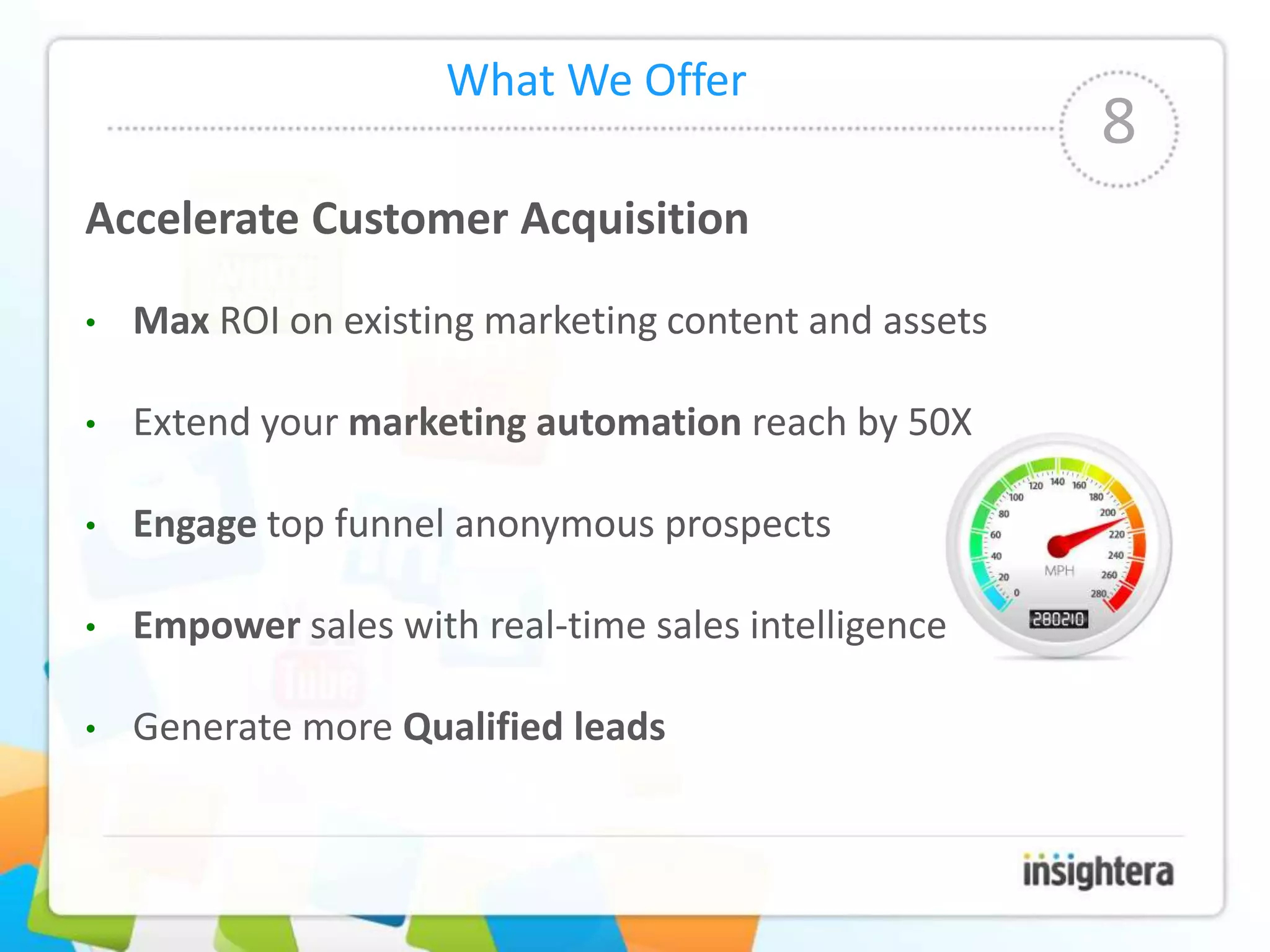 What We Offer
                                                       8
Accelerate Customer Acquisition

•   Max ROI on existing marketing content and assets

•   Extend your marketing automation reach by 50X

•   Engage top funnel anonymous prospects

•   Empower sales with real-time sales intelligence

•   Generate more Qualified leads
 
