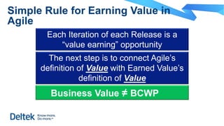 Simple Rule for Earning Value in
Agile
Each Iteration of each Release is a
“value earning” opportunity
The next step is to connect Agile’s
definition of Value with Earned Value’s
definition of Value
Business Value ≠ BCWP
 