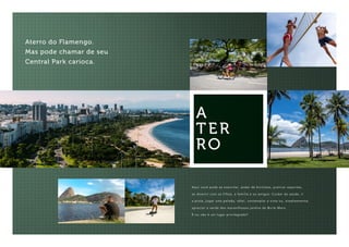 Aterro do Flamengo.
Mas pode chamar de seu
Central Park carioca.
Aqui você pode se exercitar, andar de bicicleta, praticar esportes,
se divertir com os filhos, a família e os amigos. Cuidar da saúde, ir
a praia, jogar uma pelada, vôlei, contemplar a vista ou, simplesmente,
apreciar o verde dos maravilhosos jardins de Burle Marx.
É ou não é um lugar privilegiado?
A
TER
RO
 