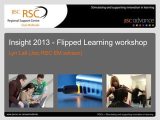 Go to View > Header & Footer to edit June 24, 2013 | slide 1RSCs – Stimulating and supporting innovation in learning
Insight 2013 - Flipped Learning workshop
Lyn Lall (Jisc RSC EM advisor)
www.jiscrsc.ac.uk/eastmidlands
 