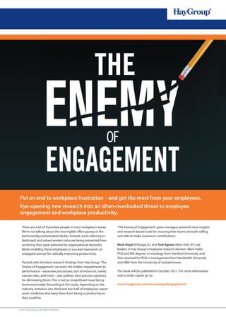 Put an end to workplace frustration – and get the most from your employees.
 Eye-opening new research into an often-overlooked threat to employee
 engagement and workplace productivity.

  There are a lot of frustrated people in most workplaces today.    ‘The Enemy of Engagement’ gives managers powerful new insights
  We’re not talking about the incorrigible office grump or the      and research-based tools for ensuring their teams are both willing
  permanently unmotivated slacker. Instead, we’re referring to      and able to make maximum contributions.
  dedicated and valued workers who are being prevented from
  achieving their peak potential by organizational obstacles.       Mark Royal (Chicago, IL) and Tom Agnew (New York, NY) are
  Better enabling these employees to succeed represents an          leaders in Hay Group’s employee research division. Mark holds
  untapped avenue for radically improving productivity.             PhD and MA degrees in sociology from Stanford University, and
                                                                    Tom received his PhD in management from Vanderbilt University
  Packed with the latest research findings from Hay Group, ‘The     and MBA from the University of Saskatchewan.
  Enemy of Engagement’ uncovers the hidden impediments to
  performance – excessive procedures, lack of resources, overly     The book will be published in October 2011. For more information
  narrow roles, and more – and outlines best-practice solutions     and to order copies go to:
  for eliminating them. This is not an insignificant issue facing
  businesses today. According to the study, depending on the        www.haygroup.com/ww/enemyofengagement
  industry, between one-third and one-half of employees report
  work conditions that keep them from being as productive as
  they could be.


©2011 Hay Group. All rights reserved
 