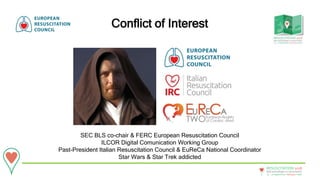 20 - 22September • Bologna • Italy
New technologies in resuscitation
RESUSCITATION 2018
Conflict of Interest
SEC BLS co-chair & FERC European Resuscitation Council
ILCOR Digital Comunication Working Group
Past-President Italian Resuscitation Council & EuReCa National Coordinator
Star Wars & Star Trek addicted
 