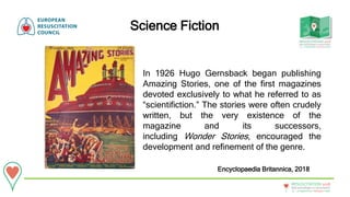 20 - 22September • Bologna • Italy
New technologies in resuscitation
RESUSCITATION 2018
Science Fiction
Encyclopaedia Britannica, 2018
In 1926 Hugo Gernsback began publishing
Amazing Stories, one of the first magazines
devoted exclusively to what he referred to as
“scientifiction.” The stories were often crudely
written, but the very existence of the
magazine and its successors,
including Wonder Stories, encouraged the
development and refinement of the genre.
 