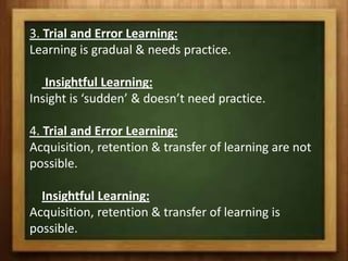 3. Trial and Error Learning:
Learning is gradual & needs practice.

   Insightful Learning:
Insight is ‘sudden’ & doesn’t need practice.

4. Trial and Error Learning:
Acquisition, retention & transfer of learning are not
possible.

  Insightful Learning:
Acquisition, retention & transfer of learning is
possible.
 