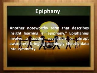 Epiphany

Another noteworthy term that describes
insight learning is "epiphany." Epiphanies
involve a sudden revelation or abrupt
awareness bringing seemingly chaotic data
into symmetry.
 