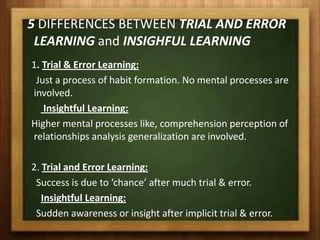 5 DIFFERENCES BETWEEN TRIAL AND ERROR
 LEARNING and INSIGHFUL LEARNING
1. Trial & Error Learning:
 Just a process of habit formation. No mental processes are
involved.
   Insightful Learning:
Higher mental processes like, comprehension perception of
relationships analysis generalization are involved.

2. Trial and Error Learning:
 Success is due to ‘chance’ after much trial & error.
   Insightful Learning:
 Sudden awareness or insight after implicit trial & error.
 