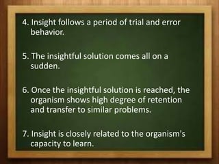 4. Insight follows a period of trial and error
   behavior.

5. The insightful solution comes all on a
   sudden.

6. Once the insightful solution is reached, the
   organism shows high degree of retention
   and transfer to similar problems.

7. Insight is closely related to the organism's
   capacity to learn.
 