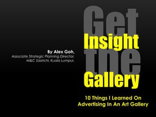 By Alex Goh,

Associate Strategic Planning Director,
M&C Saatchi, Kuala Lumpur.

Get
Insight
the
Gallery
10 Things I Learned On
Advertising In An Art Gallery

 