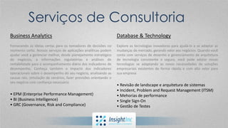 BUSINESS ANALYTICS
Planejamento Estratégico
Serviços de Consultoria
Business Analytics
Fornecendo as ideias certas para os tomadores de decisões no
momento certo. Nossos serviços de aplicações analíticas podem
ajudar você a gerenciar melhor, desde planejamento estratégico
de negócios, a informações regulatórias e análises de
rentabilidade para o acompanhamento diário dos indicadores de
desempenho. Conheça também o impacto dos indicadores
operacionais sobre o desempenho do seu negócio, analisando as
causas raiz, simulação de cenários, fazer previsões orientando o
seu negócio com confiança necessária
• EPM (Enterprise Performance Management)
• BI (Business Intelligence)
• GRC (Governance, Risk and Compliance)
Database & Technology
Explore as tecnologias inovadoras para ajudá-lo a se adaptar as
mudanças de mercado, gerando valor aos negócios. Quando você
conta com serviços de desenho e gerenciamento de arquitetura
de tecnologia consistente e segura, você pode adotar novas
tecnologias se adaptando as novas necessidades de soluções
empresariais existentes de forma rápida e com alto valor para
sua empresa
• Revisão de landscape e arquitetura de sistemas
• Incident, Problem and Request Management (ITSM)
• Mehorias de performance
• Single Sign-On
• Gestão de Testes
 
