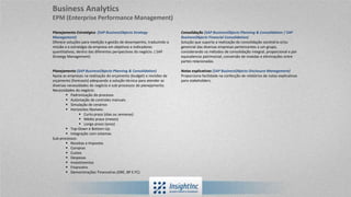 Planejamento Estratégico (SAP BusinessObjects Strategy
Management)
Oferece soluções para medição e gestão de desempenho, traduzindo a
missão e a estratégia da empresa em objetivos e indicadores
quantitativos, dentro das diferentes perspectivas do negócio. ( SAP
Strategy Management)
Planejamento (SAP BusinessObjects Planning & Consolidation)
Apoia as empresas na realização do orçamento (budget) e revisões de
orçamento (forecasts) adequando a solução técnica para atender as
diversas necessidades do negócio e sub-processos do planejamento.
Necessidades do negócio:
 Padronização do processo
 Automação de controles manuais
 Simulação de cenários
 Horizontes flexíveis:
 Curto prazo (dias ou semanas)
 Médio prazo (meses)
 Longo prazo (anos)
 Top-Down e Bottom-Up
 Integração com sistemas
Sub-processos:
 Receitas e Impostos
 Compras
 Custos
 Despesas
 Investimentos
 Financeiro
 Demonstrações Financeiras (DRE, BP E FC)
Consolidação (SAP BusinessObjects Planning & Consolidation / SAP
BusinessObjects Financial Consolidation)
Solução que suporta a realização da consolidação societária e/ou
gerencial das diversas empresas pertencentes a um grupo,
considerando os métodos de consolidação integral, proporcional e por
equivalencia patrimonial, conversão de moedas e eliminações entre
partes relacionadas.
Notas explicativas (SAP BusinessObjects Disclosure Management)
Proporciona facilidade na confecção de relatórios de notas explicativas
para stakeholders.
Business Analytics
EPM (Enterprise Performance Management)
 