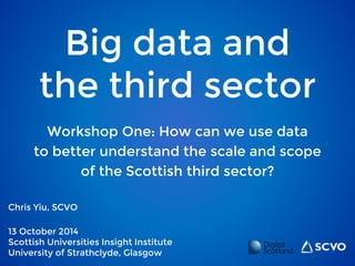Big data and 
the third sector 
Workshop One: How can we use data 
to better understand the scale and scope 
Chris Yiu, SCVO 
of the Scottish third sector? 
13 October 2014 
Scottish Universities Insight Institute 
University of Strathclyde, Glasgow 
 